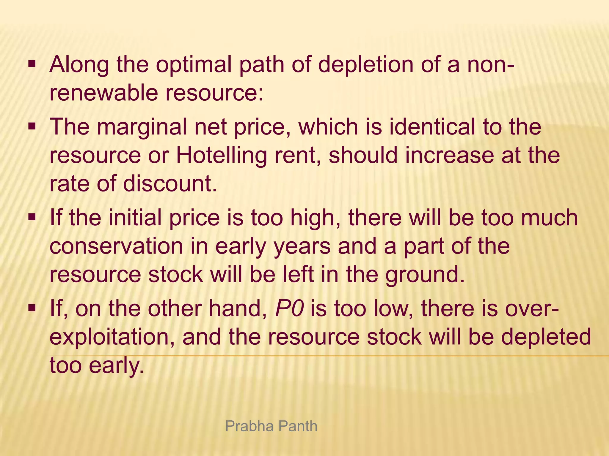  Along the optimal path of depletion of a nonrenewable resource:
 The marginal net price, which is identical to the
resource or Hotelling rent, should increase at the
rate of discount.
 If the initial price is too high, there will be too much
conservation in early years and a part of the
resource stock will be left in the ground.
 If, on the other hand, P0 is too low, there is overexploitation, and the resource stock will be depleted
too early.
Prabha Panth

 