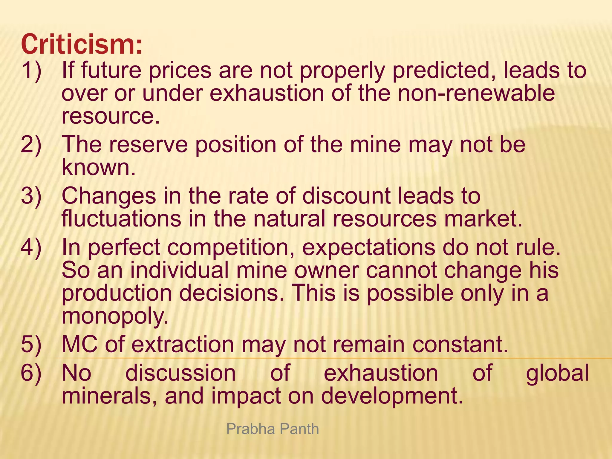 Criticism:
1) If future prices are not properly predicted, leads to
over or under exhaustion of the non-renewable
resource.
2) The reserve position of the mine may not be
known.
3) Changes in the rate of discount leads to
fluctuations in the natural resources market.
4) In perfect competition, expectations do not rule.
So an individual mine owner cannot change his
production decisions. This is possible only in a
monopoly.
5) MC of extraction may not remain constant.
6) No discussion of exhaustion of global
minerals, and impact on development.
Prabha Panth

 