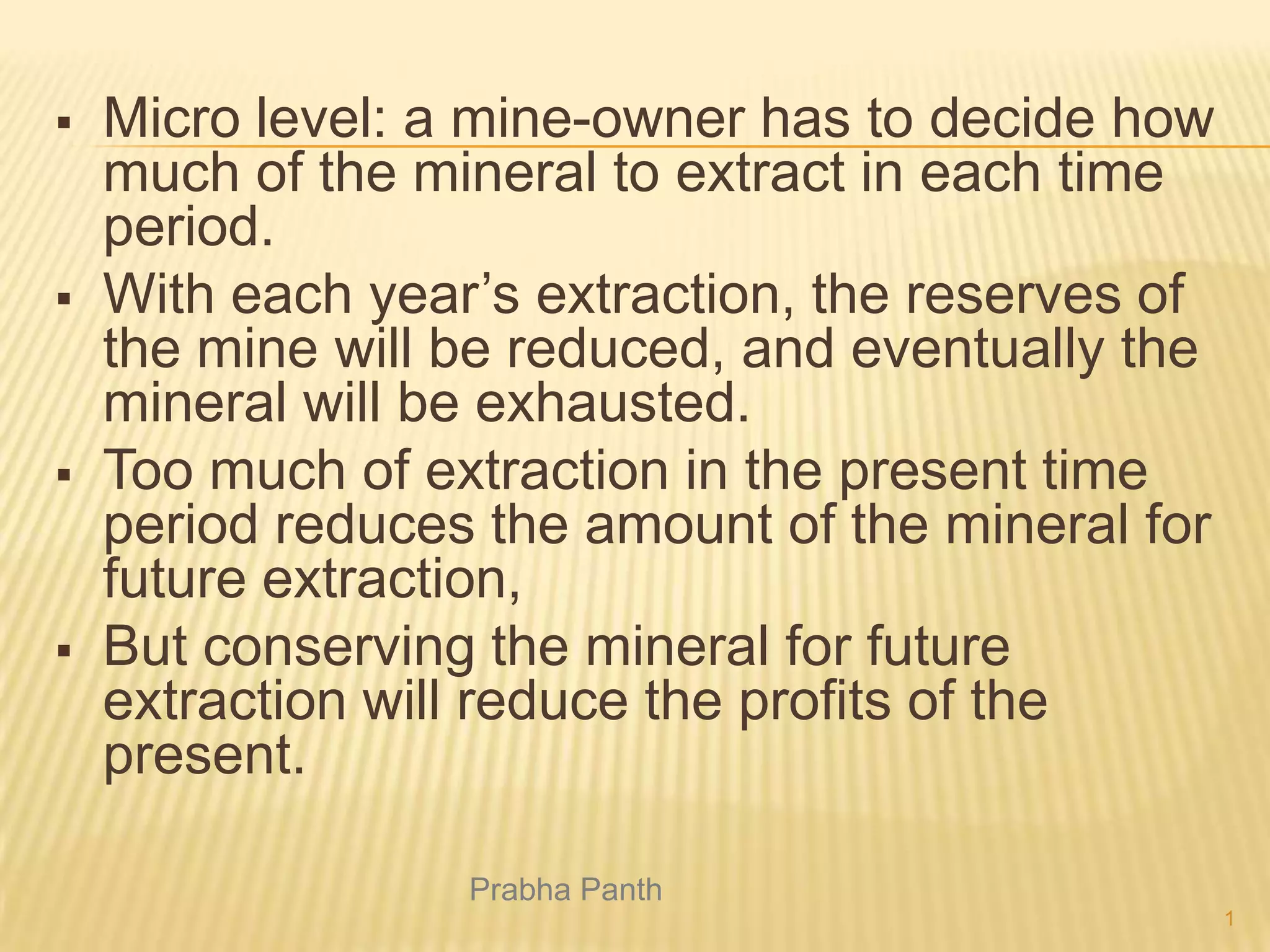 







Micro level: a mine-owner has to decide how
much of the mineral to extract in each time
period.
With each year’s extraction, the reserves of
the mine will be reduced, and eventually the
mineral will be exhausted.
Too much of extraction in the present time
period reduces the amount of the mineral for
future extraction,
But conserving the mineral for future
extraction will reduce the profits of the
present.
Prabha Panth
1

 