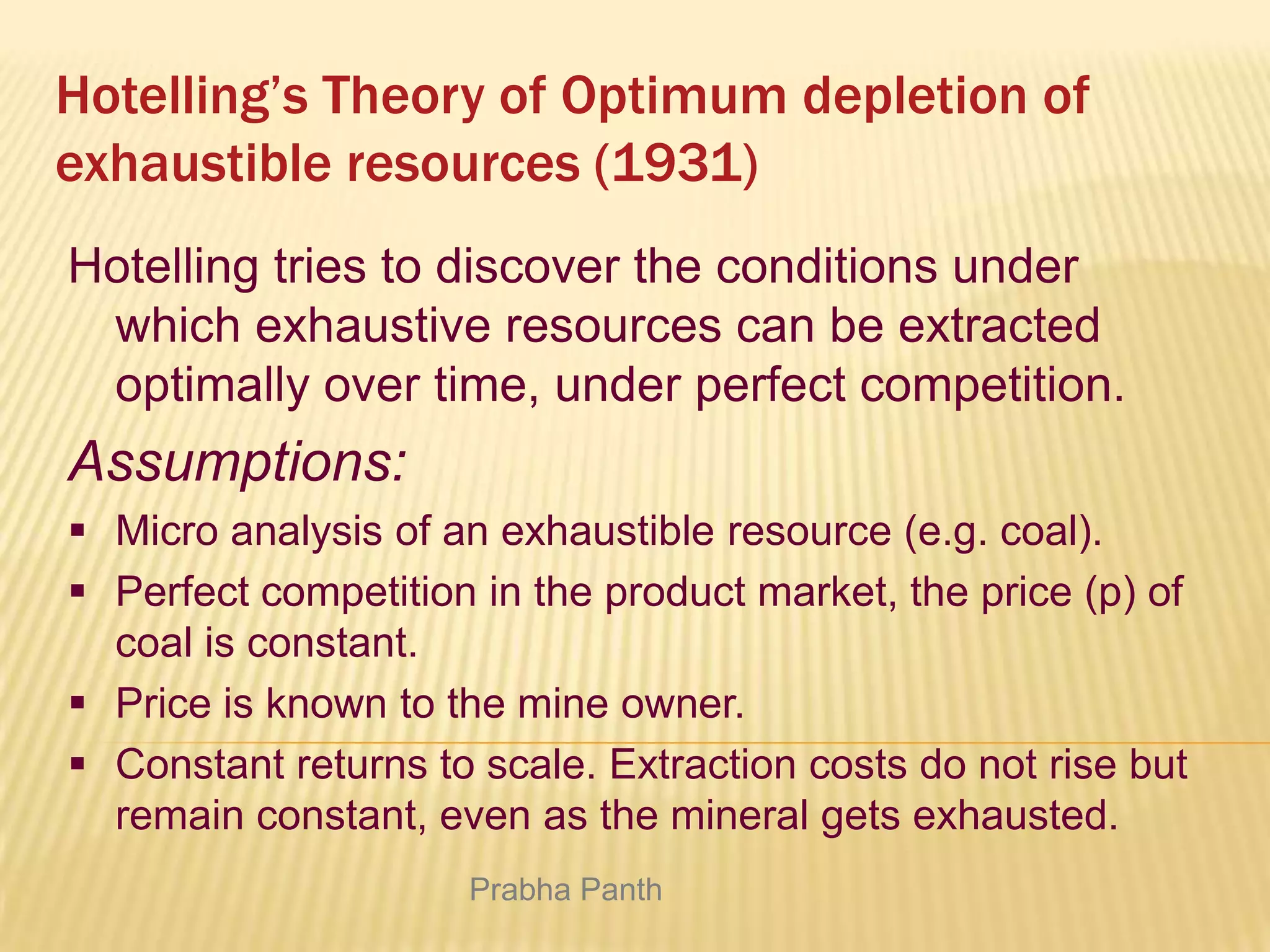 Hotelling’s Theory of Optimum depletion of
exhaustible resources (1931)
Hotelling tries to discover the conditions under
which exhaustive resources can be extracted
optimally over time, under perfect competition.

Assumptions:
 Micro analysis of an exhaustible resource (e.g. coal).
 Perfect competition in the product market, the price (p) of
coal is constant.
 Price is known to the mine owner.
 Constant returns to scale. Extraction costs do not rise but
remain constant, even as the mineral gets exhausted.
Prabha Panth

 