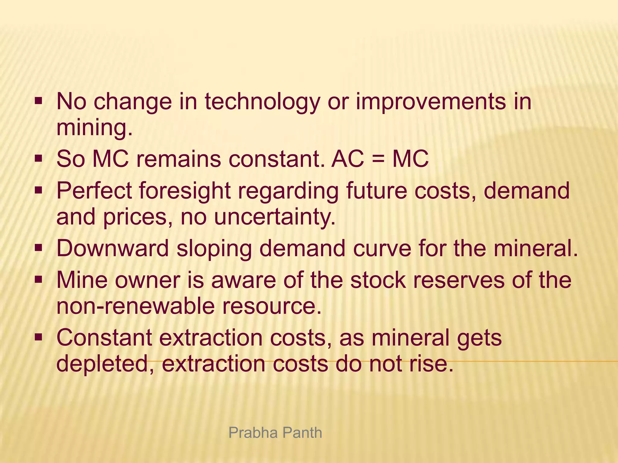  No change in technology or improvements in
mining.
 So MC remains constant. AC = MC
 Perfect foresight regarding future costs, demand
and prices, no uncertainty.
 Downward sloping demand curve for the mineral.
 Mine owner is aware of the stock reserves of the
non-renewable resource.
 Constant extraction costs, as mineral gets
depleted, extraction costs do not rise.
Prabha Panth

 