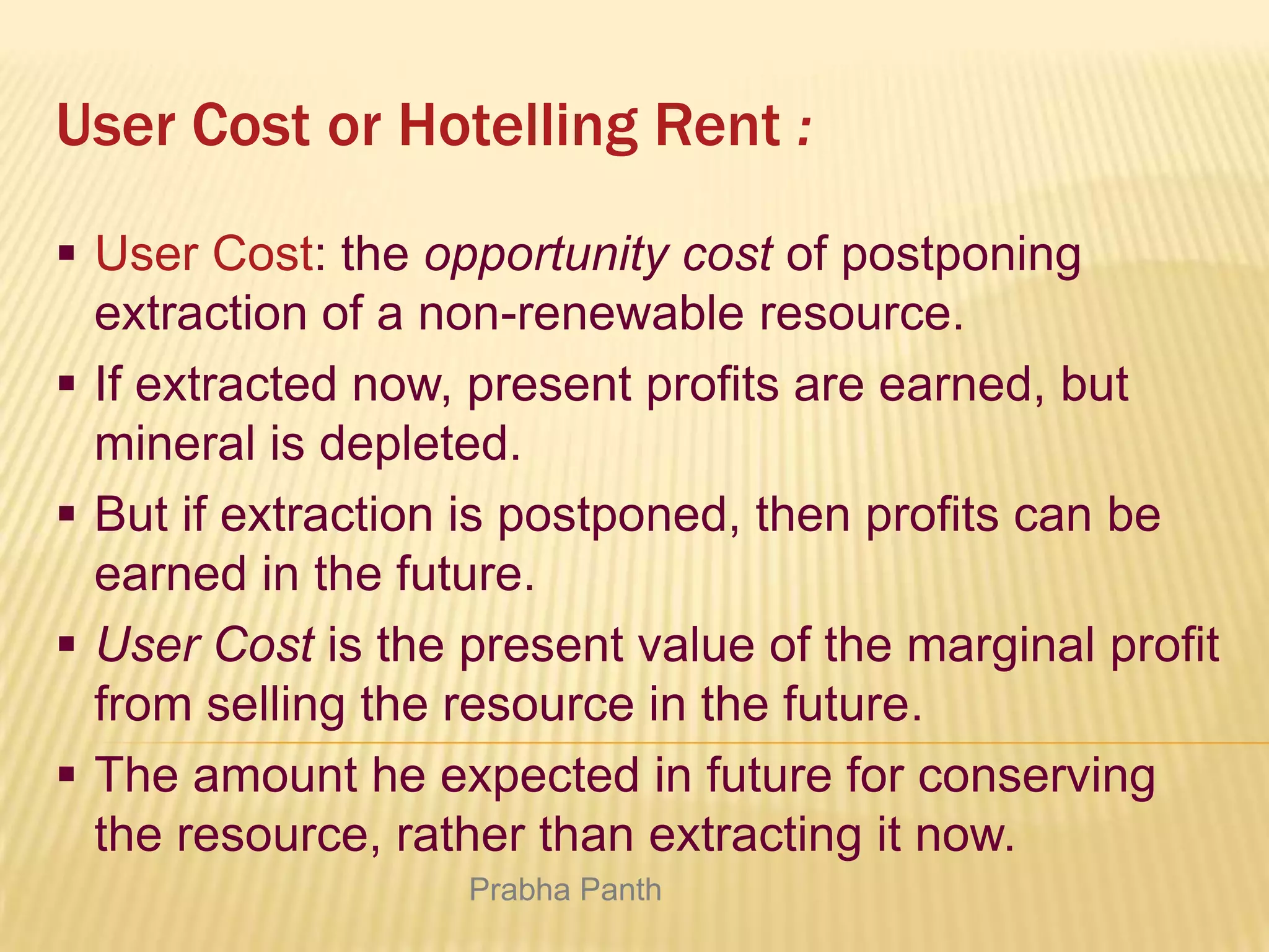 User Cost or Hotelling Rent :
 User Cost: the opportunity cost of postponing
extraction of a non-renewable resource.
 If extracted now, present profits are earned, but
mineral is depleted.
 But if extraction is postponed, then profits can be
earned in the future.
 User Cost is the present value of the marginal profit
from selling the resource in the future.
 The amount he expected in future for conserving
the resource, rather than extracting it now.
Prabha Panth

 