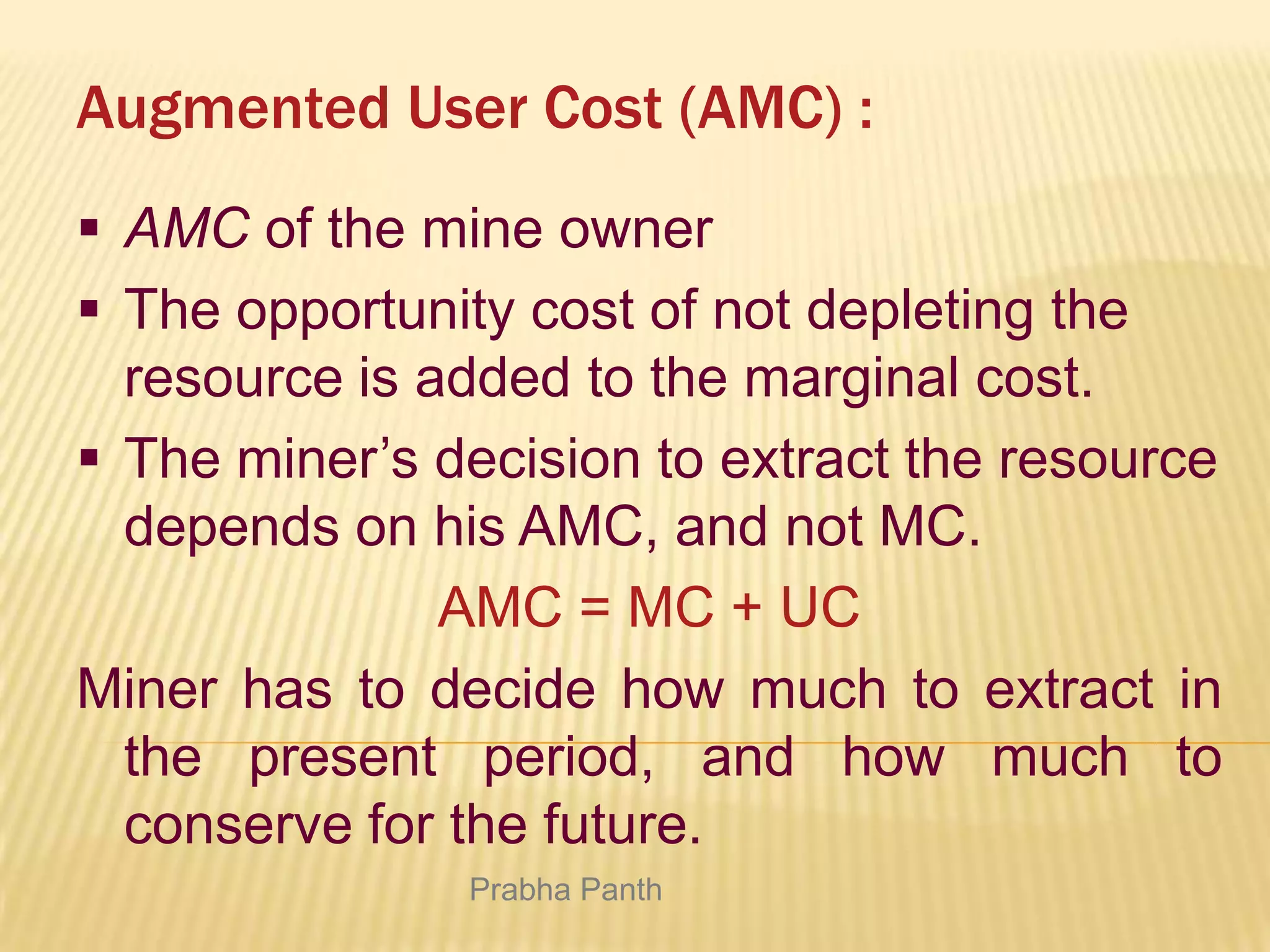 Augmented User Cost (AMC) :
 AMC of the mine owner
 The opportunity cost of not depleting the
resource is added to the marginal cost.
 The miner’s decision to extract the resource
depends on his AMC, and not MC.
AMC = MC + UC
Miner has to decide how much to extract in
the present period, and how much to
conserve for the future.
Prabha Panth

 