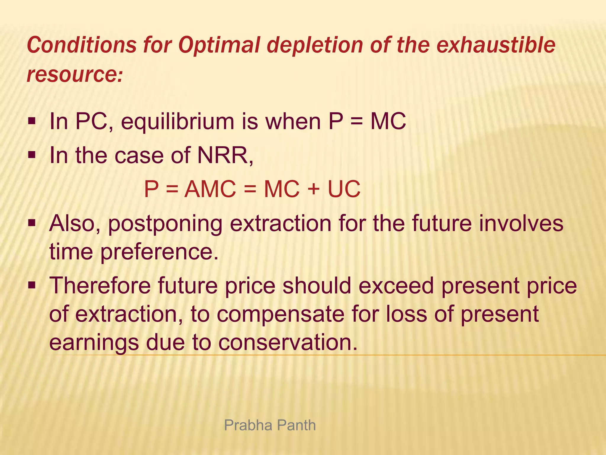 Conditions for Optimal depletion of the exhaustible
resource:
 In PC, equilibrium is when P = MC
 In the case of NRR,
P = AMC = MC + UC
 Also, postponing extraction for the future involves
time preference.
 Therefore future price should exceed present price
of extraction, to compensate for loss of present
earnings due to conservation.

Prabha Panth

 