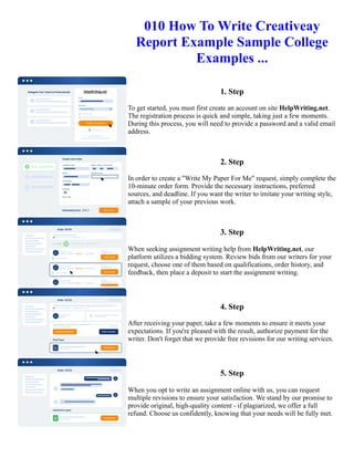 010 How To Write Creativeay
Report Example Sample College
Examples ...
1. Step
To get started, you must first create an account on site HelpWriting.net.
The registration process is quick and simple, taking just a few moments.
During this process, you will need to provide a password and a valid email
address.
2. Step
In order to create a "Write My Paper For Me" request, simply complete the
10-minute order form. Provide the necessary instructions, preferred
sources, and deadline. If you want the writer to imitate your writing style,
attach a sample of your previous work.
3. Step
When seeking assignment writing help from HelpWriting.net, our
platform utilizes a bidding system. Review bids from our writers for your
request, choose one of them based on qualifications, order history, and
feedback, then place a deposit to start the assignment writing.
4. Step
After receiving your paper, take a few moments to ensure it meets your
expectations. If you're pleased with the result, authorize payment for the
writer. Don't forget that we provide free revisions for our writing services.
5. Step
When you opt to write an assignment online with us, you can request
multiple revisions to ensure your satisfaction. We stand by our promise to
provide original, high-quality content - if plagiarized, we offer a full
refund. Choose us confidently, knowing that your needs will be fully met.
010 How To Write Creativeay Report Example Sample College Examples ... 010 How To Write Creativeay Report
Example Sample College Examples ...
 