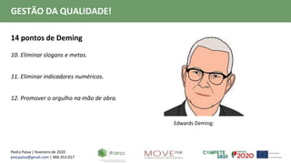Pedro Paiva | fevereiro de 2020
pmcpaiva@gmail.com | 966.353.017
GESTÃO DA QUALIDADE!
14 pontos de Deming
10. Eliminar slogans e metas.
11. Eliminar indicadores numéricos.
12. Promover o orgulho na mão de obra.
Edwards Deming:
 