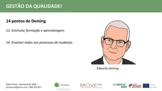 Pedro Paiva | fevereiro de 2020
pmcpaiva@gmail.com | 966.353.017
GESTÃO DA QUALIDADE!
14 pontos de Deming
13. Estimular formação e aprendizagem.
14. Envolver todos nos processos de mudança.
Edwards Deming:
 