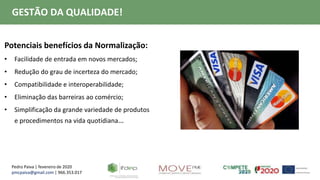 Pedro Paiva | fevereiro de 2020
pmcpaiva@gmail.com | 966.353.017
GESTÃO DA QUALIDADE!
Potenciais benefícios da Normalização:
• Facilidade de entrada em novos mercados;
• Redução do grau de incerteza do mercado;
• Compatibilidade e interoperabilidade;
• Eliminação das barreiras ao comércio;
• Simplificação da grande variedade de produtos
e procedimentos na vida quotidiana…
 