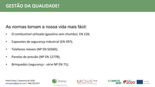 Pedro Paiva | fevereiro de 2020
pmcpaiva@gmail.com | 966.353.017
GESTÃO DA QUALIDADE!
As normas tornam a nossa vida mais fácil:
• O combustível utilizado (gasolina sem chumbo) EN 228;
• Capacetes de segurança industrial (EN 397);
• Telefones móveis (NP EN 50360);
• Panelas de pressão (NP EN 12778);
• Brinquedos (segurança - série NP EN 71);
 