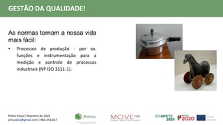 Pedro Paiva | fevereiro de 2020
pmcpaiva@gmail.com | 966.353.017
GESTÃO DA QUALIDADE!
As normas tornam a nossa vida
mais fácil:
• Processos de produção - por ex.
funções e instrumentação para a
medição e controlo de processos
industriais (NP ISO 3511-1).
 