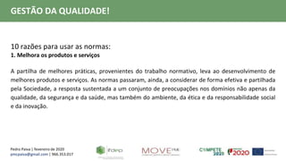 Pedro Paiva | fevereiro de 2020
pmcpaiva@gmail.com | 966.353.017
GESTÃO DA QUALIDADE!
10 razões para usar as normas:
1. Melhora os produtos e serviços
A partilha de melhores práticas, provenientes do trabalho normativo, leva ao desenvolvimento de
melhores produtos e serviços. As normas passaram, ainda, a considerar de forma efetiva e partilhada
pela Sociedade, a resposta sustentada a um conjunto de preocupações nos domínios não apenas da
qualidade, da segurança e da saúde, mas também do ambiente, da ética e da responsabilidade social
e da inovação.
 