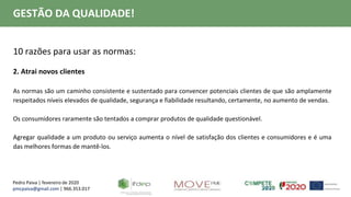 Pedro Paiva | fevereiro de 2020
pmcpaiva@gmail.com | 966.353.017
GESTÃO DA QUALIDADE!
10 razões para usar as normas:
2. Atrai novos clientes
As normas são um caminho consistente e sustentado para convencer potenciais clientes de que são amplamente
respeitados níveis elevados de qualidade, segurança e fiabilidade resultando, certamente, no aumento de vendas.
Os consumidores raramente são tentados a comprar produtos de qualidade questionável.
Agregar qualidade a um produto ou serviço aumenta o nível de satisfação dos clientes e consumidores e é uma
das melhores formas de mantê-los.
 