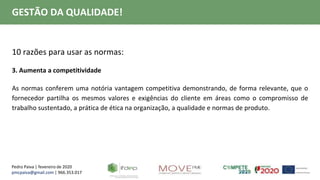 Pedro Paiva | fevereiro de 2020
pmcpaiva@gmail.com | 966.353.017
GESTÃO DA QUALIDADE!
10 razões para usar as normas:
3. Aumenta a competitividade
As normas conferem uma notória vantagem competitiva demonstrando, de forma relevante, que o
fornecedor partilha os mesmos valores e exigências do cliente em áreas como o compromisso de
trabalho sustentado, a prática de ética na organização, a qualidade e normas de produto.
 