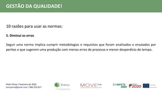 Pedro Paiva | fevereiro de 2020
pmcpaiva@gmail.com | 966.353.017
GESTÃO DA QUALIDADE!
10 razões para usar as normas:
5. Diminui os erros
Seguir uma norma implica cumprir metodologias e requisitos que foram analisados e ensaiados por
peritos e que sugerem uma produção com menos erros de processo e menor desperdício de tempo.
 