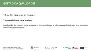 Pedro Paiva | fevereiro de 2020
pmcpaiva@gmail.com | 966.353.017
GESTÃO DA QUALIDADE!
10 razões para usar as normas:
7. Compatibilidade entre produtos
A aplicação das normas pode assegurar a compatibilidade e a interoperabilidade dos seus produtos
com outros componentes.
 