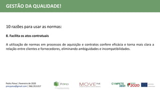 Pedro Paiva | fevereiro de 2020
pmcpaiva@gmail.com | 966.353.017
GESTÃO DA QUALIDADE!
10 razões para usar as normas:
8. Facilita os atos contratuais
A utilização de normas em processos de aquisição e contratos confere eficácia e torna mais clara a
relação entre clientes e fornecedores, eliminando ambiguidades e incompatibilidades.
 