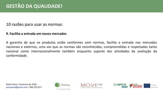 Pedro Paiva | fevereiro de 2020
pmcpaiva@gmail.com | 966.353.017
GESTÃO DA QUALIDADE!
10 razões para usar as normas:
9. Facilita a entrada em novos mercados
A garantia de que os produtos estão conformes com normas, facilita a entrada nos mercados
nacionais e externos, uma vez que as normas são reconhecidas, compreendidas e respeitadas tanto
nacional como internacionalmente também enquanto suporte das atividades da avaliação da
conformidade.
 