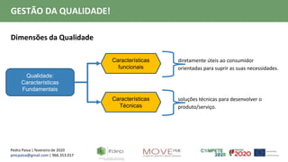 Pedro Paiva | fevereiro de 2020
pmcpaiva@gmail.com | 966.353.017
GESTÃO DA QUALIDADE!
Dimensões da Qualidade
Qualidade:
Características
Fundamentais
Características
funcionais
Características
Técnicas
diretamente úteis ao consumidor
orientadas para suprir as suas necessidades.
soluções técnicas para desenvolver o
produto/serviço.
 