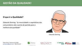 Pedro Paiva | fevereiro de 2020
pmcpaiva@gmail.com | 966.353.017
GESTÃO DA QUALIDADE!
O que é a Qualidade?
Edwards Deming: “as necessidades e expetativas dos
consumidores são o ponto de partida para a
melhoria da qualidade”
Edwards Deming
 