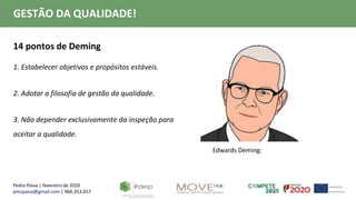 Pedro Paiva | fevereiro de 2020
pmcpaiva@gmail.com | 966.353.017
GESTÃO DA QUALIDADE!
14 pontos de Deming
1. Estabelecer objetivos e propósitos estáveis.
2. Adotar a filosofia de gestão da qualidade.
3. Não depender exclusivamente da inspeção para
aceitar a qualidade.
Edwards Deming:
 