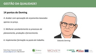 Pedro Paiva | fevereiro de 2020
pmcpaiva@gmail.com | 966.353.017
GESTÃO DA QUALIDADE!
14 pontos de Deming
4. Acabar com aprovação de orçamentos baseados
apenas no preço.
5. Melhorar constantemente os processos de
planeamento, produção e fornecimento.
6. Implementar formação no posto de trabalho. Edwards Deming:
 