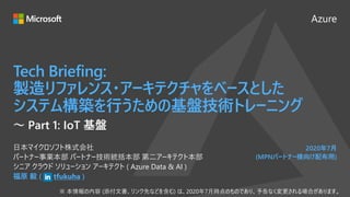 Azure
2020年7月
(MPNパートナー様向け配布用)
Tech Briefing:
製造リファレンス・アーキテクチャをベースとした
システム構築を行うための基盤技術トレーニング
福原 毅 ( tfukuha )
日本マイクロソフト株式会社
パートナー事業本部 パートナー技術統括本部 第二アーキテクト本部
シニア クラウド ソリューション アーキテクト ( Azure Data & AI )
～ Part 1: IoT 基盤
 