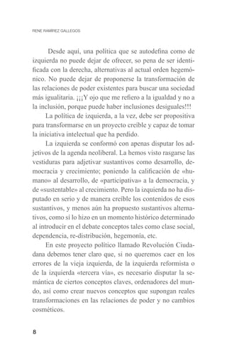 8
Desde aquí, una política que se autodefina como de
izquierda no puede dejar de ofrecer, so pena de ser identi-
ficada con la derecha, alternativas al actual orden hegemó-
nico. No puede dejar de proponerse la transformación de
las relaciones de poder existentes para buscar una sociedad
más igualitaria. ¡¡¡Y ojo que me refiero a la igualdad y no a
la inclusión, porque puede haber inclusiones desiguales!!!
La política de izquierda, a la vez, debe ser propositiva
para transformarse en un proyecto creíble y capaz de tomar
la iniciativa intelectual que ha perdido.
La izquierda se conformó con apenas disputar los ad-
jetivos de la agenda neoliberal. La hemos visto rasgarse las
vestiduras para adjetivar sustantivos como desarrollo, de-
mocracia y crecimiento; poniendo la calificación de «hu-
mano» al desarrollo, de «participativa» a la democracia, y
de «sustentable» al crecimiento. Pero la izquierda no ha dis-
putado en serio y de manera creíble los contenidos de esos
sustantivos, y menos aún ha propuesto sustantivos alterna-
tivos, como sí lo hizo en un momento histórico determinado
al introducir en el debate conceptos tales como clase social,
dependencia, re-distribución, hegemonía, etc.
En este proyecto político llamado Revolución Ciuda-
dana debemos tener claro que, si no queremos caer en los
errores de la vieja izquierda, de la izquierda reformista o
de la izquierda «tercera vía», es necesario disputar la se-
mántica de ciertos conceptos claves, ordenadores del mun-
do, así como crear nuevos conceptos que supongan reales
transformaciones en las relaciones de poder y no cambios
cosméticos.
 