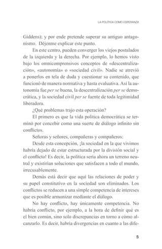 5
Giddens); y por ende pretende superar su antiguo antago-
nismo. Déjenme explicar este punto.
En este centro, pueden converger los viejos postulados
de la izquierda y la derecha. Por ejemplo, lo hemos visto
bajo los omnicomprensivos conceptos de «descentraliza-
ción», «autonomía» o «sociedad civil». Nadie se atrevió
a ponerlos en tela de duda y cuestionar su contenido, que
funcionó de manera normativa y hasta evaluativa. Así la au-
tonomía fue per se buena, la descentralización per se demo-
crática, y la sociedad civil per se fuente de toda legitimidad
liberadora.
¿Qué problemas trajo esta operación?
El primero es que la vida política democrática se ter-
minó por concebir como una suerte de diálogo infinito sin
conflictos.
Señoras y señores, compañeras y compañeros:
Desde esta concepción, ¡la sociedad en la que vivimos
habría dejado de estar estructurada por la división social y
el conflicto! Es decir, la política sería ahora un terreno neu-
tral y existirían soluciones que satisfacen a todo el mundo,
irrecusablemente.
Demás está decir que aquí las relaciones de poder y
su papel constitutivo en la sociedad son eliminados. Los
conflictos se reducen a una simple competencia de intereses
que es posible armonizar mediante el diálogo.
No hay conflicto, hay únicamente competencia. No
habría conflicto, por ejemplo, a la hora de definir qué es
el bien común, sino solo discrepancias en torno a cómo al-
canzarlo. Es decir, habría divergencias en cuanto a las dife-
 