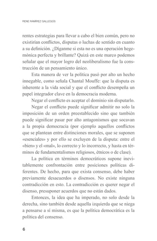 6
rentes estrategias para llevar a cabo el bien común, pero no
existirían conflictos, disputas o luchas de sentido en cuanto
a su definición. ¿Díganme si esta no es una operación hege-
mónica perfecta y brillante? Quizá en este marco podemos
señalar que el mayor logro del neoliberalismo fue la cons-
trucción de un pensamiento único.
Esta manera de ver la política pasó por alto un hecho
innegable, como señala Chantal Mouffe: que la disputa es
inherente a la vida social y que el conflicto desempeña un
papel integrador clave en la democracia moderna.
Negar el conflicto es aceptar el dominio sin disputarlo.
Negar el conflicto puede significar admitir no solo la
imposición de un orden preestablecido sino que también
puede significar pasar por alto antagonismos que socavan
a la propia democracia (por ejemplo aquellos conflictos
que se plantean entre distinciones morales, que se suponen
«esenciales» y por ello se excluyen de la disputa: entre el
«bien» y el «mal», lo correcto y lo incorrecto, y hasta en tér-
minos de fundamentalismos religiosos, étnicos o de clase).
La política en términos democráticos supone inevi-
tablemente confrontación entre posiciones políticas di-
ferentes. De hecho, para que exista consenso, debe haber
previamente desacuerdos o disensos. No existe ninguna
contradicción en esto. La contradicción es querer negar el
disenso, presuponer acuerdos que no están dados.
Entonces, la idea que ha imperado, no solo desde la
derecha, sino también desde aquella izquierda que se niega
a pensarse a sí misma, es que la política democrática es la
política del consenso.
 