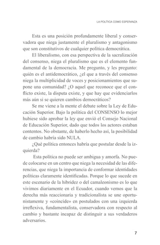7
Esta es una posición profundamente liberal y conser-
vadora que niega justamente el pluralismo y antagonismo
que son constitutivos de cualquier política democrática.
El liberalismo, con esa perspectiva de la sacralización
del consenso, niega el pluralismo que es el elemento fun-
damental de la democracia. Me pregunto, y les pregunto:
quién es el antidemocrático, ¿el que a través del consenso
niega la multiplicidad de voces y posicionamientos que su-
pone una comunidad? ¿O aquel que reconoce que el con-
flicto existe, la disputa existe, y que hay que evidenciarlos
más aún si se quieren cambios democráticos?
Se me viene a la mente el debate sobre la Ley de Edu-
cación Superior. Bajo la política del CONSENSO lo mejor
hubiese sido aprobar la ley que envió el Consejo Nacional
de Educación Superior, dado que todos los actores estaban
contentos. No obstante, de haberlo hecho así, la posibilidad
de cambio habría sido NULA.
¿Qué política entonces habría que postular desde la iz-
quierda?
Esta política no puede ser ambigua y amorfa. No pue-
de colocarse en un centro que niega la necesidad de las dife-
rencias, que niega la importancia de conformar identidades
políticas claramente identificadas. Porque lo que sucede en
este escenario de la hibridez o del camaleonismo es lo que
vivimos diariamente en el Ecuador, cuando vemos que la
derecha más reaccionaria y tradicionalista se une oportu-
nistamente y «coincide» en postulados con una izquierda
irreflexiva, fundamentalista, conservadora con respecto al
cambio y bastante incapaz de distinguir a sus verdaderos
adversarios.
 