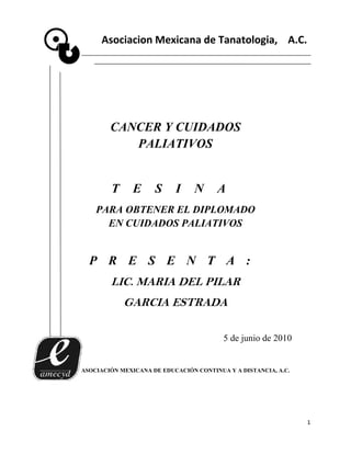 Asociacion Mexicana de Tanatologia, A.C.




        CANCER Y CUIDADOS
           PALIATIVOS


        T      E     S     I     N     A
    PARA OBTENER EL DIPLOMADO
      EN CUIDADOS PALIATIVOS


  P R E S E N T A :
        LIC. MARIA DEL PILAR
            GARCIA ESTRADA

                                         5 de junio de 2010


ASOCIACIÓN MEXICANA DE EDUCACIÓN CONTINUA Y A DISTANCIA, A.C.




                                                                1
 