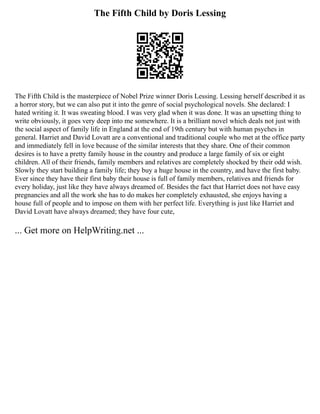The Fifth Child by Doris Lessing
The Fifth Child is the masterpiece of Nobel Prize winner Doris Lessing. Lessing herself described it as
a horror story, but we can also put it into the genre of social psychological novels. She declared: I
hated writing it. It was sweating blood. I was very glad when it was done. It was an upsetting thing to
write obviously, it goes very deep into me somewhere. It is a brilliant novel which deals not just with
the social aspect of family life in England at the end of 19th century but with human psyches in
general. Harriet and David Lovatt are a conventional and traditional couple who met at the office party
and immediately fell in love because of the similar interests that they share. One of their common
desires is to have a pretty family house in the country and produce a large family of six or eight
children. All of their friends, family members and relatives are completely shocked by their odd wish.
Slowly they start building a family life; they buy a huge house in the country, and have the first baby.
Ever since they have their first baby their house is full of family members, relatives and friends for
every holiday, just like they have always dreamed of. Besides the fact that Harriet does not have easy
pregnancies and all the work she has to do makes her completely exhausted, she enjoys having a
house full of people and to impose on them with her perfect life. Everything is just like Harriet and
David Lovatt have always dreamed; they have four cute,
... Get more on HelpWriting.net ...
 