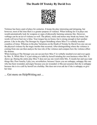The Death Of Trotsky By David Ives
Violence has been a part of plays for centuries. It keeps the play interesting and intriguing, but
however, most of the time there is a greater purpose of violence. When looking for it in plays one
would automatically look for weapons or signs of physically harming someone like. However,
verbiage can be an act of violence as well. The phrase, sticks and stones may break my bones, but
words will never hurt me is false. Your tongue has no bones, but is strong enough to hurt another
person. Like in the play The Stronger by August Strindberg where Miss Y is verbally insulted
countless of times. Whereas in the play Variations on the Death of Trotsky by David Ives one can see
the physical violence by the tragic murder that occurred. After distinguishing where the violence is
coming from one can then analyze the true role of the violence and compare how the violence affect
the dramas.
When looking at The Stronger you can see just how Miss Y in verbally insulted over and over again
by Mrs. X. While Miss Y is just sitting at a table by herself minding her own business when Mrs. X
shows up. During the entire play Miss Y does not say one word while Mrs. X insults her and says rude
things like, Poor Amelia, I pity you, nevertheless, because I knew you are unhappy, unhappy like one
who has been wounded, and angry because you are wounded. () She just assumes that she is unhappy
because she is in a café by herself on a holiday. She does not even ask her if she is unhappy or give
her time
... Get more on HelpWriting.net ...
 