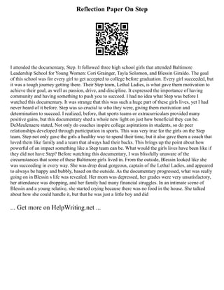 Reflection Paper On Step
I attended the documentary, Step. It followed three high school girls that attended Baltimore
Leadership School for Young Women: Cori Grainger, Tayla Solomon, and Blessin Giraldo. The goal
of this school was for every girl to get accepted to college before graduation. Every girl succeeded, but
it was a tough journey getting there. Their Step team, Lethal Ladies, is what gave them motivation to
achieve their goal, as well as passion, drive, and discipline. It expressed the importance of having
community and having something to push you to succeed. I had no idea what Step was before I
watched this documentary. It was strange that this was such a huge part of these girls lives, yet I had
never heard of it before. Step was so crucial to who they were, giving them motivation and
determination to succeed. I realized, before, that sports teams or extracurriculars provided many
positive gains, but this documentary shed a whole new light on just how beneficial they can be.
DeMeulenaere stated, Not only do coaches inspire college aspirations in students, so do peer
relationships developed through participation in sports. This was very true for the girls on the Step
team. Step not only gave the girls a healthy way to spend their time, but it also gave them a coach that
loved them like family and a team that always had their backs. This brings up the point about how
powerful of an impact something like a Step team can be. What would the girls lives have been like if
they did not have Step? Before watching this documentary, I was blissfully unaware of the
circumstances that some of these Baltimore girls lived in. From the outside, Blessin looked like she
was succeeding in every way. She was drop dead gorgeous, captain of the Lethal Ladies, and appeared
to always be happy and bubbly, based on the outside. As the documentary progressed, what was really
going on in Blessin s life was revealed. Her mom was depressed, her grades were very unsatisfactory,
her attendance was dropping, and her family had many financial struggles. In an intimate scene of
Blessin and a young relative, she started crying because there was no food in the house. She talked
about how she could handle it, but that he was just a little boy and did
... Get more on HelpWriting.net ...
 