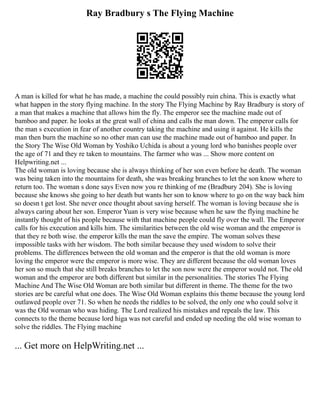 Ray Bradbury s The Flying Machine
A man is killed for what he has made, a machine the could possibly ruin china. This is exactly what
what happen in the story flying machine. In the story The Flying Machine by Ray Bradbury is story of
a man that makes a machine that allows him the fly. The emperor see the machine made out of
bamboo and paper. he looks at the great wall of china and calls the man down. The emperor calls for
the man s execution in fear of another country taking the machine and using it against. He kills the
man then burn the machine so no other man can use the machine made out of bamboo and paper. In
the Story The Wise Old Woman by Yoshiko Uchida is about a young lord who banishes people over
the age of 71 and they re taken to mountains. The farmer who was ... Show more content on
Helpwriting.net ...
The old woman is loving because she is always thinking of her son even before he death. The woman
was being taken into the mountains for death, she was breaking branches to let the son know where to
return too. The woman s done says Even now you re thinking of me (Bradbury 204). She is loving
because she knows she going to her death but wants her son to know where to go on the way back him
so doesn t get lost. She never once thought about saving herself. The woman is loving because she is
always caring about her son. Emperor Yuan is very wise because when he saw the flying machine he
instantly thought of his people because with that machine people could fly over the wall. The Emperor
calls for his execution and kills him. The similarities between the old wise woman and the emperor is
that they re both wise. the emperor kills the man the save the empire. The woman solves these
impossible tasks with her wisdom. The both similar because they used wisdom to solve their
problems. The differences between the old woman and the emperor is that the old woman is more
loving the emperor were the emperor is more wise. They are different because the old woman loves
her son so much that she still breaks branches to let the son now were the emperor would not. The old
woman and the emperor are both different but similar in the personalities. The stories The Flying
Machine And The Wise Old Woman are both similar but different in theme. The theme for the two
stories are be careful what one does. The Wise Old Woman explains this theme because the young lord
outlawed people over 71. So when he needs the riddles to be solved, the only one who could solve it
was the Old woman who was hiding. The Lord realized his mistakes and repeals the law. This
connects to the theme because lord higa was not careful and ended up needing the old wise woman to
solve the riddles. The Flying machine
... Get more on HelpWriting.net ...
 