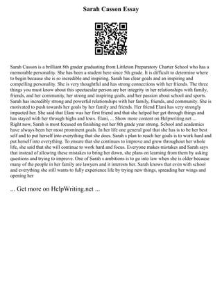 Sarah Casson Essay
Sarah Casson is a brilliant 8th grader graduating from Littleton Preparatory Charter School who has a
memorable personality. She has been a student here since 5th grade. It is difficult to determine where
to begin because she is so incredible and inspiring. Sarah has clear goals and an inspiring and
compelling personality. She is very thoughtful and has strong connections with her friends. The three
things you must know about this spectacular person are her integrity in her relationships with family,
friends, and her community, her strong and inspiring goals, and her passion about school and sports.
Sarah has incredibly strong and powerful relationships with her family, friends, and community. She is
motivated to push towards her goals by her family and friends. Her friend Elani has very strongly
impacted her. She said that Elani was her first friend and that she helped her get through things and
has stayed with her through highs and lows. Elani, ... Show more content on Helpwriting.net ...
Right now, Sarah is most focused on finishing out her 8th grade year strong. School and academics
have always been her most prominent goals. In her life one general goal that she has is to be her best
self and to put herself into everything that she does. Sarah s plan to reach her goals is to work hard and
put herself into everything. To ensure that she continues to improve and grow throughout her whole
life, she said that she will continue to work hard and focus. Everyone makes mistakes and Sarah says
that instead of allowing these mistakes to bring her down, she plans on learning from them by asking
questions and trying to improve. One of Sarah s ambitions is to go into law when she is older because
many of the people in her family are lawyers and it interests her. Sarah knows that even with school
and everything she still wants to fully experience life by trying new things, spreading her wings and
opening her
... Get more on HelpWriting.net ...
 