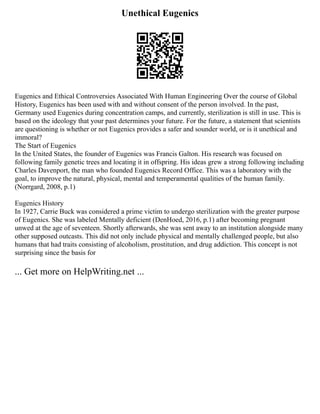 Unethical Eugenics
Eugenics and Ethical Controversies Associated With Human Engineering Over the course of Global
History, Eugenics has been used with and without consent of the person involved. In the past,
Germany used Eugenics during concentration camps, and currently, sterilization is still in use. This is
based on the ideology that your past determines your future. For the future, a statement that scientists
are questioning is whether or not Eugenics provides a safer and sounder world, or is it unethical and
immoral?
The Start of Eugenics
In the United States, the founder of Eugenics was Francis Galton. His research was focused on
following family genetic trees and locating it in offspring. His ideas grew a strong following including
Charles Davenport, the man who founded Eugenics Record Office. This was a laboratory with the
goal, to improve the natural, physical, mental and temperamental qualities of the human family.
(Norrgard, 2008, p.1)
Eugenics History
In 1927, Carrie Buck was considered a prime victim to undergo sterilization with the greater purpose
of Eugenics. She was labeled Mentally deficient (DenHoed, 2016, p.1) after becoming pregnant
unwed at the age of seventeen. Shortly afterwards, she was sent away to an institution alongside many
other supposed outcasts. This did not only include physical and mentally challenged people, but also
humans that had traits consisting of alcoholism, prostitution, and drug addiction. This concept is not
surprising since the basis for
... Get more on HelpWriting.net ...
 