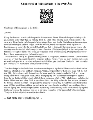 Challenges of Homosexuals in the 1960‚Äôs
Challenges of Homosexuals in the 1960 s
Abstract
Every day homosexuals face challenges that heterosexuals do not. These challenges include people
giving them looks when they are walking down the street while holding hands with a person of the
same sex. They also face challenges in being accepted as a true family, this is because in many states
same sex marriage is deemed illegal. Over the decades people have become more adjusted to
homosexuals in society. In the movie If Walls Could Talk II Segment I there is a lesbian couple who
are very secretive of their relationship because of the fear of being misjudged. In the time period that
the movie took place people who were gay were look down upon in society. During the movie Abby
has ... Show more content on Helpwriting.net ...
The definition of family is a group consisting of one to two parents and their children. This definition
does not say that the parents have to be one male and one female. There are many families that consist
of two female parents or two male and parent and children; you rarely saw this in the 1960s but today
you seemed to see this type of family more frequently.
This film also proved effective that if same sex marriage was legal then Edith would not have had to
face Ted taking her house and her belongings. Once Abby passed away Edith was faced with the fact
that Abby did not have a will that said that the house would be passed onto Edith. Ted; her closest
living relative was to be given all of Abby s belongings by law. If same sex marriage was deemed
legal during that time Edith would rightfully have possession of all of Abby s belongings including the
house. This would also allow Edith to have been able to see Abby before she died because she would
be deemed a family member. They proved this effective because they showed that in the hospital that
even if Edith would have said that she and Abby were together she would still have not been able to
see her legally. The movie also proved this by showing that technically Edith did not have any right to
the house because the mortgage was not in her name regardless of her paying half of the mortgage.
This gave Ted the rightful ownership of the house.
... Get more on HelpWriting.net ...
 