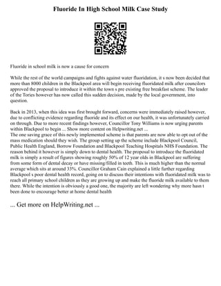 Fluoride In High School Milk Case Study
Fluoride in school milk is now a cause for concern
While the rest of the world campaigns and fights against water fluoridation, it s now been decided that
more than 8000 children in the Blackpool area will begin receiving fluoridated milk after councilors
approved the proposal to introduce it within the town s pre existing free breakfast scheme. The leader
of the Tories however has now called this sudden decision, made by the local government, into
question.
Back in 2013, when this idea was first brought forward, concerns were immediately raised however,
due to conflicting evidence regarding fluoride and its effect on our health, it was unfortunately carried
on through. Due to more recent findings however, Councillor Tony Williams is now urging parents
within Blackpool to begin ... Show more content on Helpwriting.net ...
The one saving grace of this newly implemented scheme is that parents are now able to opt out of the
mass medication should they wish. The group setting up the scheme include Blackpool Council,
Public Health England, Borrow Foundation and Blackpool Teaching Hospitals NHS Foundation. The
reason behind it however is simply down to dental health. The proposal to introduce the fluoridated
milk is simply a result of figures showing roughly 50% of 12 year olds in Blackpool are suffering
from some form of dental decay or have missing/filled in teeth. This is much higher than the normal
average which sits at around 33%. Councillor Graham Cain explained a little further regarding
Blackpool s poor dental health record, going on to discuss their intentions with fluoridated milk was to
reach all primary school children as they are growing up and make the fluoride milk available to them
there. While the intention is obviously a good one, the majority are left wondering why more hasn t
been done to encourage better at home dental health
... Get more on HelpWriting.net ...
 