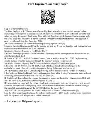 Ford Explorer Case Study Paper
Step 1: Determine the Facts
The Ford Explorer, a SUV brand, manufactured by Ford Motor have an extended issue of carbon
monoxide poisoning from a cracked exhaust. This issue stemmed from 2014 and is still currently not
solve yet today. Remember Ford is not filled with bad, heartless people because Ford attempted to fix
this issue three time with three different technical service bulletin (TBS) before its final decision of
costly recall which lasted to December 2018.
2014 June: 1st lawsuit for carbon monoxide poisoning against Ford [7]
I. Angela Sanchez Knutson sued Ford for making her and her 5 year old daughter sick claimed carbon
monoxide enter the cabin in her 2013 Explorer
November: Sanchez Knutson v. Ford Motor Co. [7]
I. Florida federal judge denied Ford s dismissal of not responsible due to purchase from a dealer, not
directly from Ford itself
II. Issued a TSB 12 12 4 titled Explorer Exhaust Odor in Vehicle: some 2011 2013 Explorers may
exhibit exhaust or sulfur like odors through the auxiliary climate control system
2016 July: National Highway Traffic Safety Administration (NHTSA) investigation
I. Issued a TSB 14 0130 in July 22, 2014, which added additional software changes to the
recirculation mode of the air conditioning system during full throttle application [6]
2017 February March: Police Officers experiencing carbon monoxide from Ford Police Vehicles
I. In California, Brian McDowell (police officer) passed out while driving Explorer due to the exhaust
containing carbon monoxide which leak into the cabin [5]
II. Ford already knew about the exhaust fumes carbon monoxide due to the 150 complaints filed with
NHTSA since 2012, but finally acknowledged it in 2015 [5]
III. Manufacturing issue with the police vehicle extra equipment s holes are not properly seal up with
foam and sealant which consequently allow the carbon monoxide from the exhaust to enter through
the unsealed seams in the rear of the SUV [1] (Follow the money fact)
July: NHTSA s investigation of the Ford Explorers due to fears of carbon monoxide [2]
I. At the Ohio research center, tested 1.3 million Explorers 2011 2017 model resulted in no connection
with the injuries/crash allegations to carbon monoxide
... Get more on HelpWriting.net ...
 