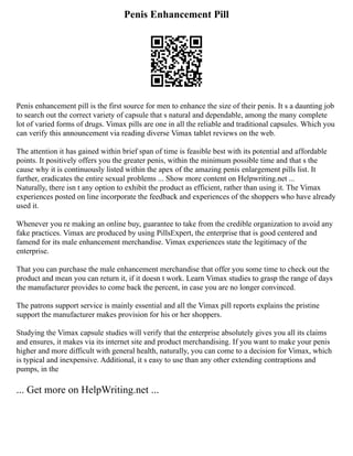 Penis Enhancement Pill
Penis enhancement pill is the first source for men to enhance the size of their penis. It s a daunting job
to search out the correct variety of capsule that s natural and dependable, among the many complete
lot of varied forms of drugs. Vimax pills are one in all the reliable and traditional capsules. Which you
can verify this announcement via reading diverse Vimax tablet reviews on the web.
The attention it has gained within brief span of time is feasible best with its potential and affordable
points. It positively offers you the greater penis, within the minimum possible time and that s the
cause why it is continuously listed within the apex of the amazing penis enlargement pills list. It
further, eradicates the entire sexual problems ... Show more content on Helpwriting.net ...
Naturally, there isn t any option to exhibit the product as efficient, rather than using it. The Vimax
experiences posted on line incorporate the feedback and experiences of the shoppers who have already
used it.
Whenever you re making an online buy, guarantee to take from the credible organization to avoid any
fake practices. Vimax are produced by using PillsExpert, the enterprise that is good centered and
famend for its male enhancement merchandise. Vimax experiences state the legitimacy of the
enterprise.
That you can purchase the male enhancement merchandise that offer you some time to check out the
product and mean you can return it, if it doesn t work. Learn Vimax studies to grasp the range of days
the manufacturer provides to come back the percent, in case you are no longer convinced.
The patrons support service is mainly essential and all the Vimax pill reports explains the pristine
support the manufacturer makes provision for his or her shoppers.
Studying the Vimax capsule studies will verify that the enterprise absolutely gives you all its claims
and ensures, it makes via its internet site and product merchandising. If you want to make your penis
higher and more difficult with general health, naturally, you can come to a decision for Vimax, which
is typical and inexpensive. Additional, it s easy to use than any other extending contraptions and
pumps, in the
... Get more on HelpWriting.net ...
 