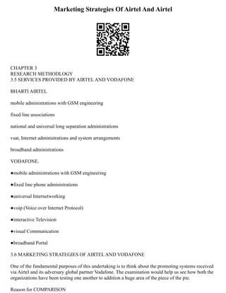 Marketing Strategies Of Airtel And Airtel
CHAPTER 3
RESEARCH METHODLOGY
3.5 SERVICES PROVIDED BY AIRTEL AND VODAFONE
BHARTI AIRTEL
mobile administrations with GSM engineering
fixed line associations
national and universal long separation administrations
vsat, Internet administrations and system arrangements
broadband administrations
VODAFONE.
●mobile administrations with GSM engineering
●fixed line phone administrations
●universal Internetworking
●voip (Voice over Internet Protocol)
●interactive Television
●visual Communication
●broadband Portal
3.6 MARKETING STRATEGIES OF AIRTEL AND VODAFONE
One of the fundamental purposes of this undertaking is to think about the promoting systems received
via Airtel and its adversary global partner Vodafone. The examination would help us see how both the
organizations have been testing one another to addition a huge area of the piece of the pie.
Reason for COMPARISON
 