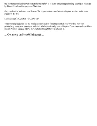 the sub fundamental motivation behind this report is to think about the promoting Strategies received
by Bharti Airtel and its opponent Vodafone
the examination indicates how both of the organizations have been testing one another to increase
pieces of the pie.
Showcasing STRATEGY FOLLOWED
Vodafone in place plan for the future and in wake of versatile number conveyability chose to
particularly recognize its esteem included administrations by propelling the Zoozoos crusade amid the
Indian Premier League 2 (IPL 2). Cricket is thought to be a religion in
... Get more on HelpWriting.net ...
 