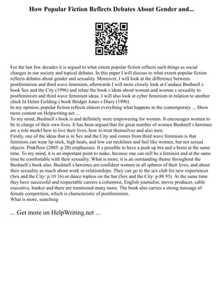 How Popular Fiction Reflects Debates About Gender and...
For the last few decades it is argued to what extent popular fiction reflects such things as social
changes in our society and topical debates. In this paper I will discuss to what extent popular fiction
reflects debates about gender and sexuality. Moreover, I will look at the difference between
postfeminism and third wave feminism, afterwards I will more closely look at Candace Bushnell s
book Sex and the City (1996) and relate the book s ideas about woman and woman s sexuality to
postfeminism and third wave feminism ideas. I will also look at cyber feminism in relation to another
chick lit Helen Fielding s book Bridget Jones s Diary (1996).
In my opinion, popular fiction reflects almost everything what happens in the contemporary ... Show
more content on Helpwriting.net ...
To my mind, Bushnell s book is and definitely were empowering for women. It encourages women to
be in charge of their own lives. It has been argued that for great number of women Bushnell s heroines
are a role model how to live their lives, how to treat themselves and also men.
Firstly, one of the ideas that is in Sex and the City and comes from third wave feminism is that
feminists can wear lip stick, high heals, and low cut necklines and feel like women, but not sexual
objects. Pinkfloor (2005: p.20) emphasises: It s possible to have a push up bra and a brain at the same
time. To my mind, it is an important point to make, because one can still be a feminist and at the same
time be comfortable with their sexuality. What is more, it is an outstanding theme throughout the
Bushnell s book also. Bushnell s heroines are confident women in all spheres of their lives, and about
their sexuality as much about work or relationships. They can go to the sex club for new experiences
(Sex and the City: p.10 16) or dance topless on the bar (Sex and the City: p.88 95). At the same time
they have successful and respectable careers a columnist, English journalist, movie producer, cable
executive, banker and there are mentioned many more. The book also carries a strong message of
female competition, which is characteristic of postfeminism.
What is more, searching
... Get more on HelpWriting.net ...
 