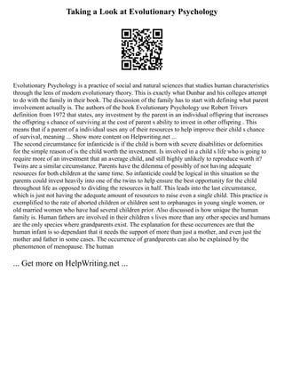 Taking a Look at Evolutionary Psychology
Evolutionary Psychology is a practice of social and natural sciences that studies human characteristics
through the lens of modern evolutionary theory. This is exactly what Dunbar and his colleges attempt
to do with the family in their book. The discussion of the family has to start with defining what parent
involvement actually is. The authors of the book Evolutionary Psychology use Robert Trivers
definition from 1972 that states, any investment by the parent in an individual offspring that increases
the offspring s chance of surviving at the cost of parent s ability to invest in other offspring . This
means that if a parent of a individual uses any of their resources to help improve their child s chance
of survival, meaning ... Show more content on Helpwriting.net ...
The second circumstance for infanticide is if the child is born with severe disabilities or deformities
for the simple reason of is the child worth the investment. Is involved in a child s life who is going to
require more of an investment that an average child, and still highly unlikely to reproduce worth it?
Twins are a similar circumstance. Parents have the dilemma of possibly of not having adequate
resources for both children at the same time. So infanticide could be logical in this situation so the
parents could invest heavily into one of the twins to help ensure the best opportunity for the child
throughout life as opposed to dividing the resources in half. This leads into the last circumstance,
which is just not having the adequate amount of resources to raise even a single child. This practice is
exemplified to the rate of aborted children or children sent to orphanages in young single women, or
old married women who have had several children prior. Also discussed is how unique the human
family is. Human fathers are involved in their children s lives more than any other species and humans
are the only species where grandparents exist. The explanation for these occurrences are that the
human infant is so dependant that it needs the support of more than just a mother, and even just the
mother and father in some cases. The occurrence of grandparents can also be explained by the
phenomenon of menopause. The human
... Get more on HelpWriting.net ...
 