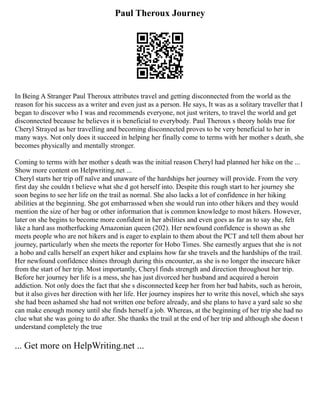 Paul Theroux Journey
In Being A Stranger Paul Theroux attributes travel and getting disconnected from the world as the
reason for his success as a writer and even just as a person. He says, It was as a solitary traveller that I
began to discover who I was and recommends everyone, not just writers, to travel the world and get
disconnected because he believes it is beneficial to everybody. Paul Theroux s theory holds true for
Cheryl Strayed as her travelling and becoming disconnected proves to be very beneficial to her in
many ways. Not only does it succeed in helping her finally come to terms with her mother s death, she
becomes physically and mentally stronger.
Coming to terms with her mother s death was the initial reason Cheryl had planned her hike on the ...
Show more content on Helpwriting.net ...
Cheryl starts her trip off naïve and unaware of the hardships her journey will provide. From the very
first day she couldn t believe what she d got herself into. Despite this rough start to her journey she
soon begins to see her life on the trail as normal. She also lacks a lot of confidence in her hiking
abilities at the beginning. She got embarrassed when she would run into other hikers and they would
mention the size of her bag or other information that is common knowledge to most hikers. However,
later on she begins to become more confident in her abilities and even goes as far as to say she, felt
like a hard ass motherfucking Amazonian queen (202). Her newfound confidence is shown as she
meets people who are not hikers and is eager to explain to them about the PCT and tell them about her
journey, particularly when she meets the reporter for Hobo Times. She earnestly argues that she is not
a hobo and calls herself an expert hiker and explains how far she travels and the hardships of the trail.
Her newfound confidence shines through during this encounter, as she is no longer the insecure hiker
from the start of her trip. Most importantly, Cheryl finds strength and direction throughout her trip.
Before her journey her life is a mess, she has just divorced her husband and acquired a heroin
addiction. Not only does the fact that she s disconnected keep her from her bad habits, such as heroin,
but it also gives her direction with her life. Her journey inspires her to write this novel, which she says
she had been ashamed she had not written one before already, and she plans to have a yard sale so she
can make enough money until she finds herself a job. Whereas, at the beginning of her trip she had no
clue what she was going to do after. She thanks the trail at the end of her trip and although she doesn t
understand completely the true
... Get more on HelpWriting.net ...
 