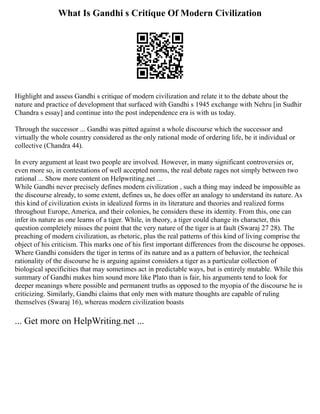 What Is Gandhi s Critique Of Modern Civilization
Highlight and assess Gandhi s critique of modern civilization and relate it to the debate about the
nature and practice of development that surfaced with Gandhi s 1945 exchange with Nehru [in Sudhir
Chandra s essay] and continue into the post independence era is with us today.
Through the successor ... Gandhi was pitted against a whole discourse which the successor and
virtually the whole country considered as the only rational mode of ordering life, be it individual or
collective (Chandra 44).
In every argument at least two people are involved. However, in many significant controversies or,
even more so, in contestations of well accepted norms, the real debate rages not simply between two
rational ... Show more content on Helpwriting.net ...
While Gandhi never precisely defines modern civilization , such a thing may indeed be impossible as
the discourse already, to some extent, defines us, he does offer an analogy to understand its nature. As
this kind of civilization exists in idealized forms in its literature and theories and realized forms
throughout Europe, America, and their colonies, he considers these its identity. From this, one can
infer its nature as one learns of a tiger. While, in theory, a tiger could change its character, this
question completely misses the point that the very nature of the tiger is at fault (Swaraj 27 28). The
preaching of modern civilization, as rhetoric, plus the real patterns of this kind of living comprise the
object of his criticism. This marks one of his first important differences from the discourse he opposes.
Where Gandhi considers the tiger in terms of its nature and as a pattern of behavior, the technical
rationality of the discourse he is arguing against considers a tiger as a particular collection of
biological specificities that may sometimes act in predictable ways, but is entirely mutable. While this
summary of Gandhi makes him sound more like Plato than is fair, his arguments tend to look for
deeper meanings where possible and permanent truths as opposed to the myopia of the discourse he is
criticizing. Similarly, Gandhi claims that only men with mature thoughts are capable of ruling
themselves (Swaraj 16), whereas modern civilization boasts
... Get more on HelpWriting.net ...
 