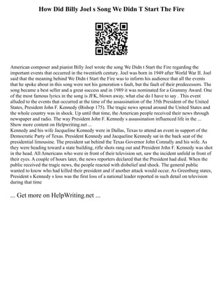 How Did Billy Joel s Song We Didn T Start The Fire
American composer and pianist Billy Joel wrote the song We Didn t Start the Fire regarding the
important events that occurred in the twentieth century. Joel was born in 1949 after World War II. Joel
said that the meaning behind We Didn t Start the Fire was to inform his audience that all the events
that he spoke about in this song were not his generation s fault, but the fault of their predecessors. The
song became a best seller and a great success and in 1989 it was nominated for a Grammy Award. One
of the most famous lyrics in the song is JFK, blown away, what else do I have to say . This event
alluded to the events that occurred at the time of the assassination of the 35th President of the United
States, President John F. Kennedy (Bishop 175). The tragic news spread around the United States and
the whole country was in shock. Up until that time, the American people received their news through
newspaper and radio. The way President John F. Kennedy s assassination influenced life in the ...
Show more content on Helpwriting.net ...
Kennedy and his wife Jacqueline Kennedy were in Dallas, Texas to attend an event in support of the
Democratic Party of Texas. President Kennedy and Jacqueline Kennedy sat in the back seat of the
presidential limousine. The president sat behind the Texas Governor John Connally and his wife. As
they were heading toward a state building, rifle shots rang out and President John F. Kennedy was shot
in the head. All Americans who were in front of their television set, saw the incident unfold in front of
their eyes. A couple of hours later, the news reporters declared that the President had died. When the
public received the tragic news, the people reacted with disbelief and shock. The general public
wanted to know who had killed their president and if another attack would occur. As Greenburg states,
President s Kennedy s loss was the first loss of a national leader reported in such detail on television
during that time
... Get more on HelpWriting.net ...
 