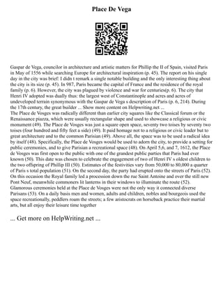 Place De Vega
Gaspar de Vega, councilor in architecture and artistic matters for Phillip the II of Spain, visited Paris
in May of 1556 while searching Europe for architectural inspiration (p. 45). The report on his single
day in the city was brief: I didn t remark a single notable building and the only interesting thing about
the city is its size (p. 45). In 987, Paris became the capital of France and the residence of the royal
family (p. 6). However, the city was plagued by violence and war for centuries(p. 6). The city that
Henri IV adopted was dually thus: the largest west of Constantinople and acres and acres of
undeveloped terrain synonymous with the Gaspar de Vega s description of Paris (p. 6, 214). During
the 17th century, the great builder ... Show more content on Helpwriting.net ...
The Place de Vosges was radically different than earlier city squares like the Classical forum or the
Renaissance piazza, which were usually rectangular shape and used to showcase a religious or civic
monument (49). The Place de Vosges was just a square open space, seventy two toises by seventy two
toises (four hundred and fifty feet a side) (49). It paid homage not to a religious or civic leader but to
great architecture and to the common Parisian (49). Above all, the space was to be used a radical idea
by itself (48). Specifically, the Place de Vosges would be used to adorn the city, to provide a setting for
public ceremonies, and to give Parisian a recreational space (48). On April 5,6, and 7, 1612, the Place
de Vosges was first open to the public with one of the grandest public parties that Paris had ever
known (50). This date was chosen to celebrate the engagement of two of Henri IV s oldest children to
the two offspring of Phillip III (50). Estimates of the festivities vary from 50,000 to 80,000 a quarter
of Paris s total population (51). On the second day, the party had erupted onto the streets of Paris (52).
On this occasion the Royal family led a procession down the rue Saint Antoine and over the still new
Pont Neuf, meanwhile commoners lit lanterns in their windows to illuminate the route (52).
Glamorous ceremonies held at the Place de Vosges were not the only way it connected diverse
Parisans (53). On a daily basis men and women, adults and children, nobles and bourgeois used the
space recreationally, peddlers roam the streets; a few aristocrats on horseback practice their martial
arts, but all enjoy their leisure time together
... Get more on HelpWriting.net ...
 