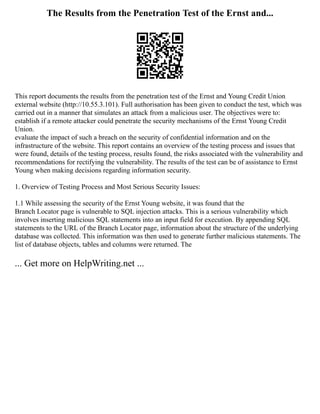 The Results from the Penetration Test of the Ernst and...
This report documents the results from the penetration test of the Ernst and Young Credit Union
external website (http://10.55.3.101). Full authorisation has been given to conduct the test, which was
carried out in a manner that simulates an attack from a malicious user. The objectives were to:
establish if a remote attacker could penetrate the security mechanisms of the Ernst Young Credit
Union.
evaluate the impact of such a breach on the security of confidential information and on the
infrastructure of the website. This report contains an overview of the testing process and issues that
were found, details of the testing process, results found, the risks associated with the vulnerability and
recommendations for rectifying the vulnerability. The results of the test can be of assistance to Ernst
Young when making decisions regarding information security.
1. Overview of Testing Process and Most Serious Security Issues:
1.1 While assessing the security of the Ernst Young website, it was found that the
Branch Locator page is vulnerable to SQL injection attacks. This is a serious vulnerability which
involves inserting malicious SQL statements into an input field for execution. By appending SQL
statements to the URL of the Branch Locator page, information about the structure of the underlying
database was collected. This information was then used to generate further malicious statements. The
list of database objects, tables and columns were returned. The
... Get more on HelpWriting.net ...
 